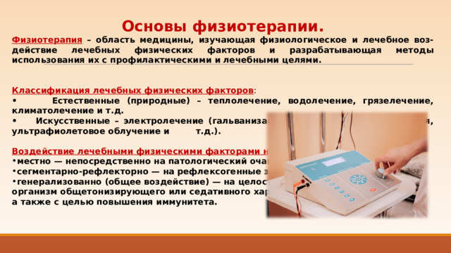 Основы физиотерапии. Физиотерапия  – область медицины, изучающая физиологическое и лечебное воз-действие лечебных физических факторов и разрабатывающая методы использования их с профилактическими и лечебными целями.  Классификация лечебных физических факторов : • Естественные (природные) – теплолечение, водолечение, грязелечение, климатолечение и т.д. • Искусственные – электролечение (гальванизация, электросон, лазеротерапия, ультрафиолетовое облучение и т.д.).  Воздействие лечебными физическими факторами на организм: местно — непосредственно на патологический очаг; сегментарно-рефлекторно — на рефлексогенные зоны; генерализованно (общее воздействие) — на целостный организм общетонизирующего или седативного характера, а также с целью повышения иммунитета. 