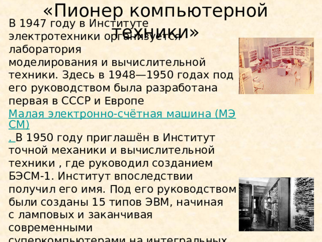«Пионер компьютерной техники» В 1947 году в Институте электротехники организуется лаборатория  моделирования и вычислительной техники. Здесь в 1948—1950 годах под его руководством была разработана первая в СССР и Европе  Малая электронно-счётная машина (МЭСМ) . В 1950 году приглашён в Институт точной механики и вычислительной техники , где руководил созданием БЭСМ-1. Институт впоследствии получил его имя. Под его руководством были созданы 15 типов ЭВМ, начиная с ламповых и заканчивая современными суперкомпьютерами на интегральных схемах. 