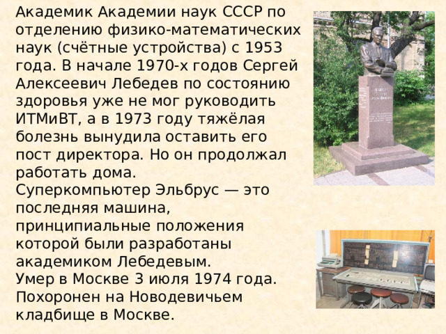 Академик Академии наук СССР по отделению физико-математических наук (счётные устройства) с 1953 года. В начале 1970-х годов Сергей Алексеевич Лебедев по состоянию здоровья уже не мог руководить ИТМиВТ, а в 1973 году тяжёлая болезнь вынудила оставить его пост директора. Но он продолжал работать дома. Суперкомпьютер Эльбрус — это последняя машина, принципиальные положения которой были разработаны академиком Лебедевым. Умер в Москве 3 июля 1974 года. Похоронен на Новодевичьем кладбище в Москве. 