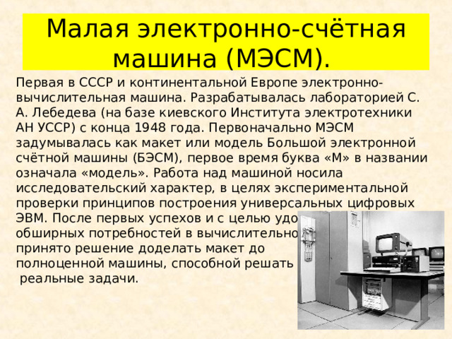 Малая электронно-счётная машина (МЭСМ). Первая в СССР и континентальной Европе электронно-вычислительная машина. Разрабатывалась лабораторией С. А. Лебедева (на базе киевского Института электротехники АН УССР) с конца 1948 года. Первоначально МЭСМ задумывалась как макет или модель Большой электронной счётной машины (БЭСМ), первое время буква «М» в названии означала «модель». Работа над машиной носила исследовательский характер, в целях экспериментальной проверки принципов построения универсальных цифровых ЭВМ. После первых успехов и с целью удовлетворения обширных потребностей в вычислительной технике, было принято решение доделать макет до полноценной машины, способной решать  реальные задачи. 