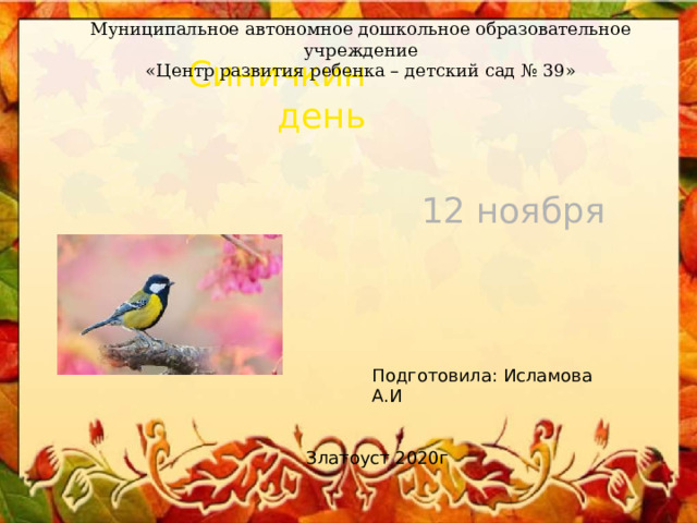 Муниципальное автономное дошкольное образовательное учреждение «Центр развития ребенка – детский сад № 39»  Синичкин  день  12 ноября Подготовила: Исламова А.И Златоуст 2020г 
