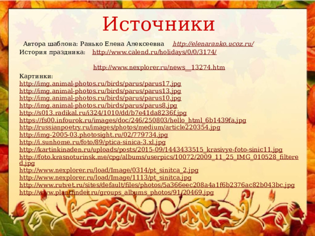 Источники  Автора шаблона: Ранько Елена Алексеевна http://elenaranko.ucoz.ru/ История праздника:  http://www.calend.ru/holidays/0/0/3174/   http://www.nexplorer.ru/news__13274.htm  Картинки: http://img.animal-photos.ru/birds/parus/parus17.jpg http://img.animal-photos.ru/birds/parus/parus13.jpg http://img.animal-photos.ru/birds/parus/parus10.jpg http://img.animal-photos.ru/birds/parus/parus8.jpg http://s013.radikal.ru/i324/1010/dd/b7e41da8236f.jpg https://fs00.infourok.ru/images/doc/246/250803/hello_html_6b1439fa.jpg http://russianpoetry.ru/images/photos/medium/article220354.jpg http://img-2005-03.photosight.ru/02/779734.jpg http://i.sunhome.ru/foto/89/ptica-sinica-3.xl.jpg http://kartinkinaden.ru/uploads/posts/2015-09/1443433515_krasivye-foto-sinic11.jpg http://foto.krasnoturinsk.me/cpg/albums/userpics/10072/2009_11_25_IMG_010528_filtered.jpg http://www.nexplorer.ru/load/Image/0314/pt_sinitca_2.jpg http://www.nexplorer.ru/load/Image/1113/pt_sinitca.jpg http://www.rutvet.ru/sites/default/files/photos/5a366eec208a4a1f6b2376ac82b043bc.jpg http://www.plantfinder.ru/groups_albums_photos/91/20469.jpg 