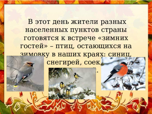  В этот день жители разных населенных пунктов страны готовятся к встрече «зимних гостей» – птиц, остающихся на зимовку в наших краях: синиц, щеглов, снегирей, соек, чечеток, свиристелей. 
