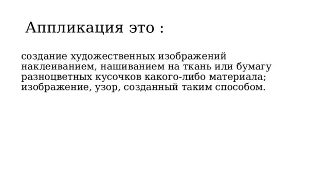 Аппликация это : создание художественных изображений наклеиванием, нашиванием на ткань или бумагу разноцветных кусочков какого-либо материала; изображение, узор, созданный таким способом. 