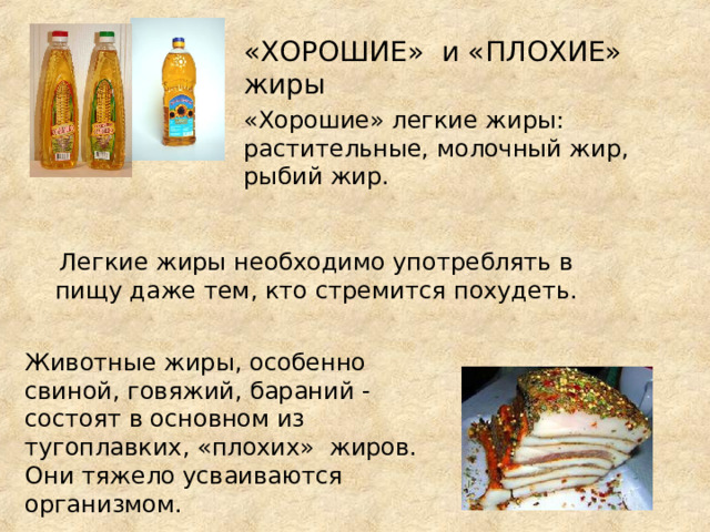 «ХОРОШИЕ» и «ПЛОХИЕ» жиры «Хорошие» легкие жиры: растительные, молочный жир, рыбий жир. Легкие жиры необходимо употреблять в пищу даже тем, кто стремится похудеть. Животные жиры, особенно свиной, говяжий, бараний - состоят в основном из тугоплавких, «плохих» жиров. Они тяжело усваиваются организмом. 