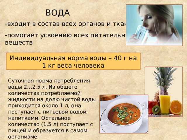 ВОДА -входит в состав всех органов и тканей -помогает усвоению всех питательных веществ Индивидуальная норма воды – 40 г на 1 кг веса человека Суточная норма потребления воды 2…2,5 л. Из общего количества потребляемой жидкости на долю чистой воды приходится около 1 л, она поступает с питьевой водой, напитками. Остальное количество (1,5 л) поступает с пищей и образуется в самом организме. 