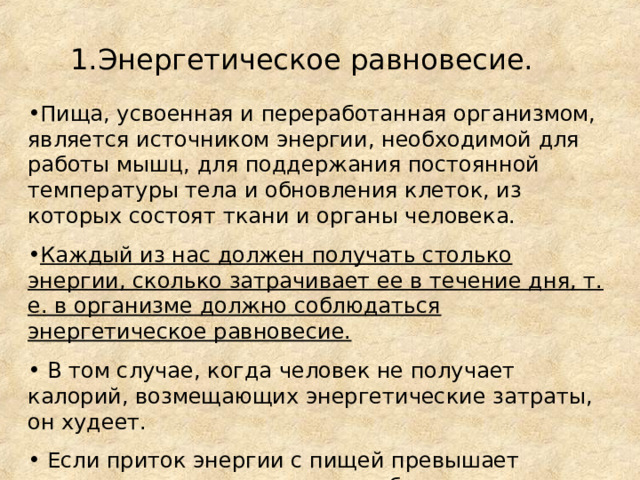 1.Энергетическое равновесие. Пища, усвоенная и переработанная организмом, является источником энергии, необходимой для работы мышц, для поддержания постоянной температуры тела и обновления клеток, из которых состоят ткани и органы человека. Каждый из нас должен получать столько энергии, сколько затрачивает ее в течение дня, т. е. в организме должно соблюдаться энергетическое равновесие.  В том случае, когда человек не получает калорий, возмещающих энергетические затраты, он худеет.  Если приток энергии с пищей превышает энергозатраты организма, неизбежно отложение жира. 