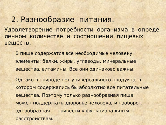 2. Разнообразие питания. Удовлетворение  потребности  организма  в  определенном количестве и соотношении пищевых   веществ. В пище содержатся все необходимые человеку элементы: белки, жиры, углеводы, минеральные вещества, витамины. Все они одинаково важны. Однако в природе нет универсального продукта, в котором содержались бы абсолютно все питательные вещества. Поэтому только разнообразная пища может поддержать здоровье человека, и наоборот, однообразная — привести к функциональным расстройствам. 