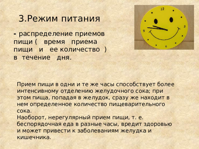 3.Режим питания - распределение приемов пищи ( время приема пищи и ее количество ) в течение дня. Прием пищи в одни и те же часы способствует более интенсивному отделению желудочного сока; при этом пища, попадая в желудок, сразу же находит в нем определенное количество пищеварительного сока. Наоборот, нерегулярный прием пищи, т. е. беспорядочная еда в разные часы, вредит здоровью и может привести к заболеваниям желудка и кишечника. 