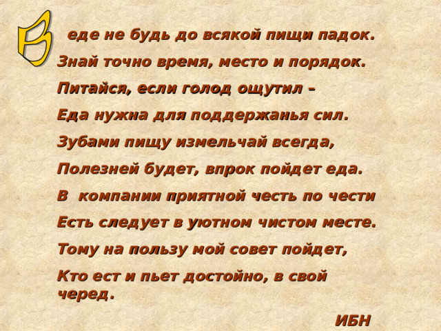  еде не будь до всякой пищи падок. Знай точно время, место и порядок. Питайся, если голод ощутил – Еда нужна для поддержанья сил. Зубами пищу измельчай всегда, Полезней будет, впрок пойдет еда. В компании приятной честь по чести Есть следует в уютном чистом месте. Тому на пользу мой совет пойдет, Кто ест и пьет достойно, в свой черед.  ИБН СИНА 