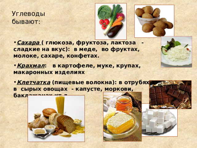 Углеводы бывают: Сахара  ( глюкоза, фруктоза, лактоза - сладкие на вкус): в меде, во фруктах, молоке, сахаре, конфетах. Крахмал : в картофеле, муке, крупах, макаронных изделиях Клетчатка (пищевые волокна): в отрубях, в сырых овощах - капусте, моркови, баклажанах ит.д. 