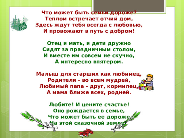 Что может быть семьи дороже?  Теплом встречает отчий дом,  Здесь ждут тебя всегда с любовью,  И провожают в путь с добром!   Отец и мать, и дети дружно  Сидят за праздничным столом,  И вместе им совсем не скучно,  А интересно впятером.   Малыш для старших как любимец,  Родители - во всем мудрей,  Любимый папа - друг, кормилец,  А мама ближе всех, родней.   Любите! И цените счастье!  Оно рождается в семье,  Что может быть ее дороже  На этой сказочной земле!   