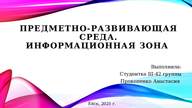 Предметно-развивающая среда.  Информационная зона Выполнила: Студентка Ш-42 группы Прокопенко Анастасия Ейск, 2021 г. 