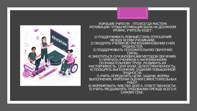 Хорошие учителя – это всегда мастера мотивации. Чтобы мотивация была на должном уровне, учитель будет:   1) поддерживать ровный стиль отношений между всеми учениками;  2) ободрять учеников при возникновении у них трудностей;  3) поддерживать положительную обратную связь;  4) заботиться о разнообразии методов обучения;  5) приучать учеников к напряженному познавательному труду, развивать их настойчивость, силу воли, целеустремленность;  6) поощрять выполнение заданий повышенной трудности;  7) учить определять цели, задачи, формы выполнения, критерии оценки самостоятельных работ;  8) формировать чувство долга, ответственности;  9) учить предъявлять требования прежде всего к самому себе. 