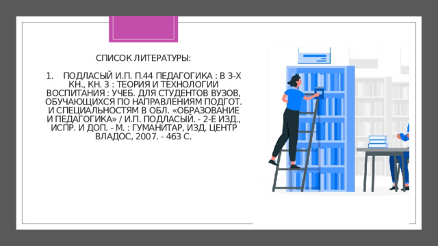 СПИСОК ЛИТЕРАТУРЫ:   1. Подласый И.П. П.44 Педагогика : в 3-х кн., кн. 3 : Теория и технологии воспитания : учеб. для студентов вузов, обучающихся по направлениям подгот. и специальностям в обл. «Образование и педагогика» / И.П. Подласый. - 2-е изд., испр. и доп. - М. : Гуманитар, изд. центр ВЛАДОС, 2007. - 463 с.   