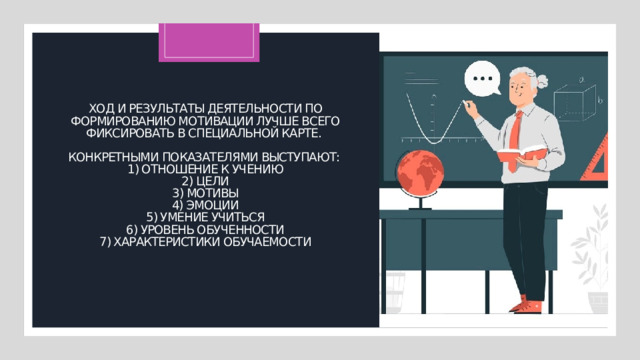 Ход и результаты деятельности по формированию мотива­ции лучше всего фиксировать в специальной карте.   Конкретными показателями выступают:  1) отноше­ние к учению  2) цели  3) мотивы  4) эмоции  5) умение учиться  6) уровень обученности  7) характеристики обучаемости   