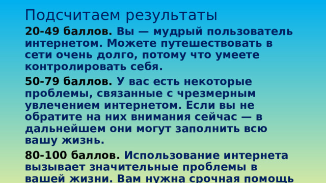 Подсчитаем результаты 20-49 баллов. Вы — мудрый пользователь интернетом. Можете путешествовать в сети очень долго, потому что умеете контролировать себя. 50-79 баллов. У вас есть некоторые проблемы, связанные с чрезмерным увлечением интернетом. Если вы не обратите на них внимания сейчас — в дальнейшем они могут заполнить всю вашу жизнь. 80-100 баллов. Использование интернета вызывает значительные проблемы в вашей жизни. Вам нужна срочная помощь психотерапевта.  