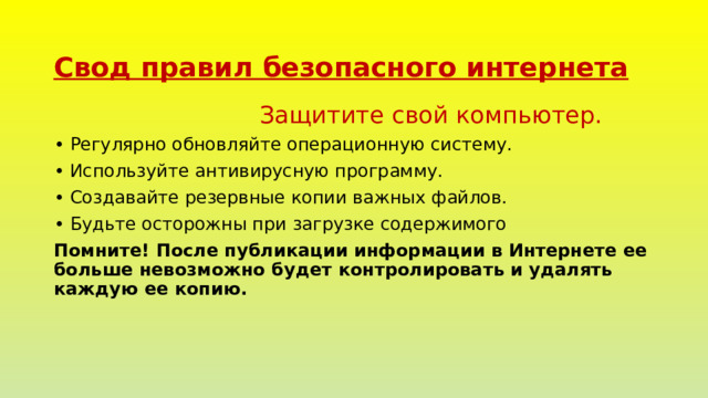Свод правил безопасного интернета  Защитите свой компьютер. •  Регулярно обновляйте операционную систему. •  Используйте антивирусную программу. •  Создавайте резервные копии важных файлов. •  Будьте осторожны при загрузке содержимого Помните! После публикации информации в Интернете ее больше невозможно будет контролировать и удалять каждую ее копию. 