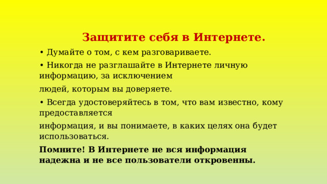  Защитите себя в Интернете. •  Думайте о том, с кем разговариваете. •  Никогда не разглашайте в Интернете личную информацию, за исключением людей, которым вы доверяете. •  Всегда удостоверяйтесь в том, что вам известно, кому предоставляется информация, и вы понимаете, в каких целях она будет использоваться. Помните! В Интернете не вся информация надежна и не все пользователи откровенны. 