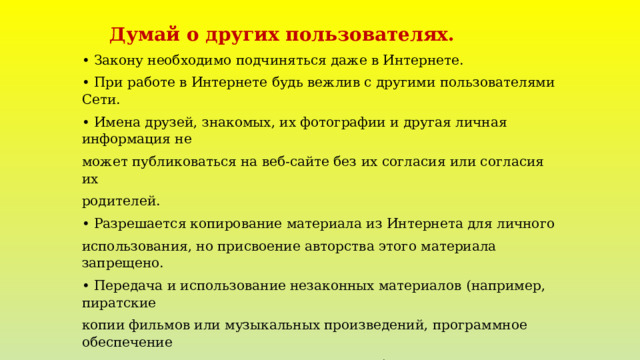  Думай о других пользователях. •  Закону необходимо подчиняться даже в Интернете. •  При работе в Интернете будь вежлив с другими пользователями Сети. •  Имена друзей, знакомых, их фотографии и другая личная информация не может публиковаться на веб-сайте без их согласия или согласия их родителей. •  Разрешается копирование материала из Интернета для личного использования, но присвоение авторства этого материала запрещено. •  Передача и использование незаконных материалов (например, пиратские копии фильмов или музыкальных произведений, программное обеспечение с надорванными защитными кодами и т.д.) является противозаконным. Помните! Неразрешенное использование материала может привести к административному взысканию в судебном порядке, а также иметь прочие правовые последствия 