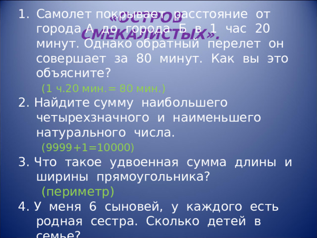 Самолет покрывает расстояние от города А до города Б в 1 час 20 минут. Однако обратный перелет он совершает за 80 минут. Как вы это объясните?  (1 ч.20 мин.= 80 мин.) 2. Найдите сумму наибольшего четырехзначного и наименьшего натурального числа.  (9999+1=10000) 3. Что такое удвоенная сумма длины и ширины прямоугольника?  (периметр)  4. У меня 6 сыновей, у каждого есть родная сестра. Сколько детей в семье?  (7 детей) «ОСТРОВ СМЕКАЛИСТЫХ».  
