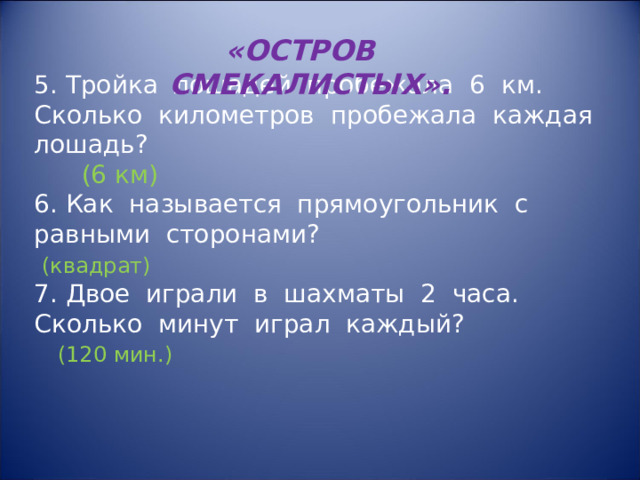 «ОСТРОВ СМЕКАЛИСТЫХ». 5. Тройка лошадей пробежала 6 км. Сколько километров пробежала каждая лошадь?  (6 км) 6. Как называется прямоугольник с равными сторонами?  (квадрат) 7. Двое играли в шахматы 2 часа. Сколько минут играл каждый?  (120 мин.) 