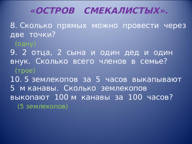 «ОСТРОВ СМЕКАЛИСТЫХ». 8. Сколько прямых можно провести через две точки?  (одну) 9. 2 отца, 2 сына и один дед и один внук. Сколько всего членов в семье?  (трое) 10. 5 землекопов за 5 часов выкапывают 5 м канавы. Сколько землекопов выкопают 100 м канавы за 100 часов?  (5 землекопов) 