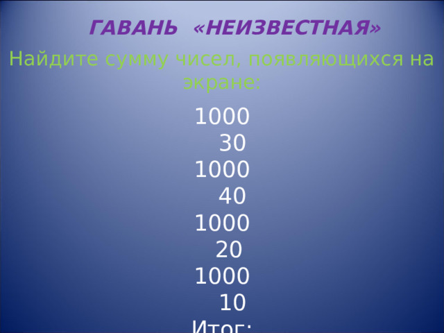ГАВАНЬ «НЕИЗВЕСТНАЯ» Найдите сумму чисел, появляющихся на экране: 1000  30 1000  40 1000  20 1000  10 Итог: 