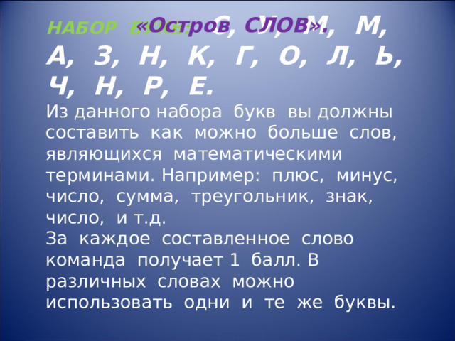 НАБОР БУКВ: С, У, М, М, А, З, Н, К, Г, О, Л, Ь, Ч, Н, Р, Е. Из данного набора букв вы должны составить как можно больше слов, являющихся математическими терминами. Например: плюс, минус, число, сумма, треугольник, знак, число, и т.д. За каждое составленное слово команда получает 1 балл. В различных словах можно использовать одни и те же буквы. «Остров СЛОВ». 
