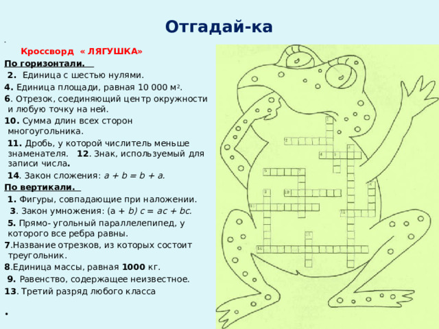 Отгадай-ка    Кроссворд « ЛЯГУШКА»  По горизонтали.  2. Единица с шестью нулями. 4. Единица площади, равная 10 000 м 2 . 6 . Отрезок, со­единяющий центр окружности и любую точку на ней. 10. Сумма длин всех сторон многоугольника.  11. Дробь, у которой числитель меньше знаменателя. 12 . Знак, ис­пользуемый для записи числа .  14 . Закон сложения: a + b = b + а. По вертикали.  1. Фигуры, совпадающие при наложе­нии.  3 . Закон умножения: (а + b) с = ас + bc.  5. Прямо- угольный параллелепипед, у которого все ребра равны. 7 .Название отрезков, из которых состоит треугольник. 8 .Единица массы, равная 1000 кг.  9. Равенство, содержащее неизвестное. 13 . Третий разряд любого класса      