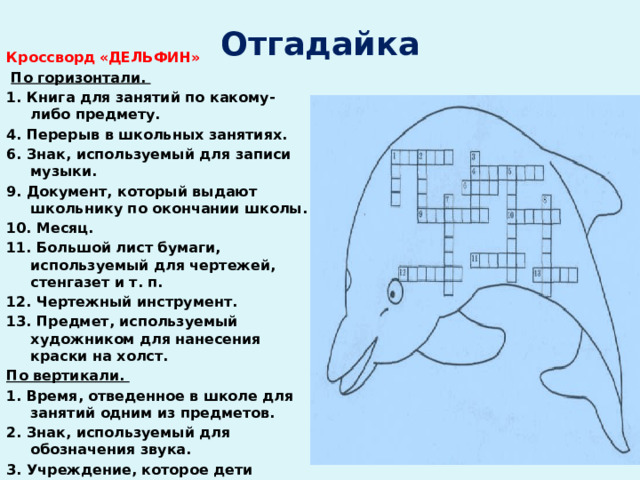 Отгадайка Кроссворд  «ДЕЛЬФИН»   По горизонтали. 1. Книга для занятий по какому-либо предмету. 4. Перерыв в школьных занятиях. 6. Знак, используемый для записи музыки. 9. Документ, который выдают школьнику по окончании школы. 10. Месяц. 11. Большой лист бумаги, используемый для чертежей, стенгазет и т. п. 12. Чертежный инструмент. 13. Пред­мет, используемый художником для нанесения краски на холст. По вертикали. 1. Время, отведенное в школе для за­нятий одним из предметов. 2. Знак, используемый для обозначения звука. 3. Учреждение, которое дети посещают пять раз в неделю.  5. Деревянная палочка с грифе­лем.  7. Жидкий состав для письма. 8. Наука. 