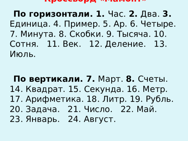 Кроссворд «Мамонт» По горизонтали. 1. Час. 2. Два. 3. Единица. 4. Пример. 5. Ар. 6. Четыре. 7. Минута. 8. Скобки. 9. Тысяча. 10. Сот­ня. 11. Век. 12. Деление. 13. Июль. По вертикали. 7. Март. 8. Счеты. 14. Квадрат. 15. Секун­да. 16. Метр. 17. Арифметика. 18. Литр. 19. Рубль. 20. Зада­ча. 21. Число. 22. Май. 23. Январь. 24. Август. 