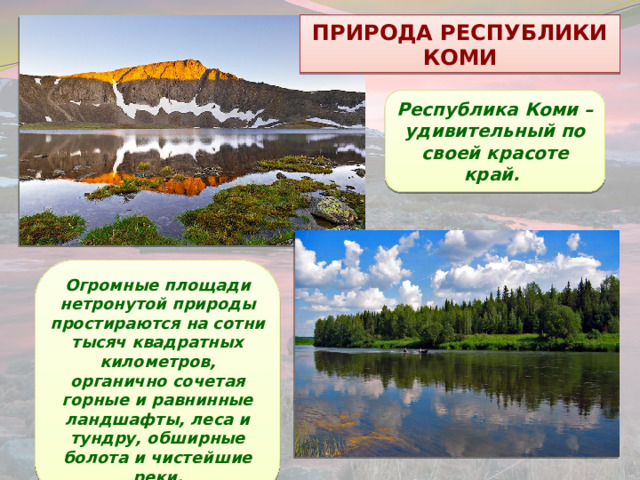 ПРИРОДА РЕСПУБЛИКИ КОМИ Республика Коми – удивительный по своей красоте край. Огромные площади нетронутой природы простираются на сотни тысяч квадратных километров, органично сочетая горные и равнинные ландшафты, леса и тундру, обширные болота и чистейшие реки. 