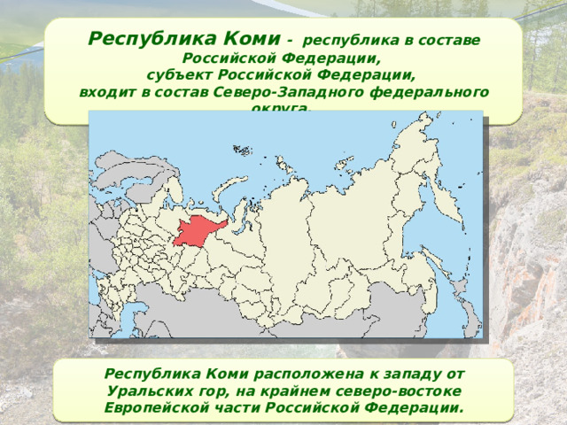 Республика Коми - республика в составе Российской Федерации, субъект Российской Федерации, входит в состав Северо-Западного федерального округа. Республика Коми расположена к западу от Уральских гор, на крайнем северо-востоке Европейской части Российской Федерации. 