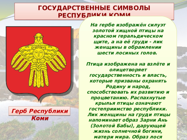 ГОСУДАРСТВЕННЫЕ СИМВОЛЫ РЕСПУБЛИКИ КОМИ На гербе изображён силуэт золотой хищной птицы на красном геральдическом щите, а на её груди - лик женщины в обрамлении шести лосиных голов.  Птица изображена на взлёте и олицетворяет государственность и власть, которые призваны охранять Родину и народ, способствовать их развитию и процветанию. Распахнутые крылья птицы означают гостеприимство республики.  Лик женщины на груди птицы напоминает образ Зарни Ань (Золотой Бабы), дарующей жизнь солнечной богини, матери мира. Образ лося связан с идеей силы, благородства, красоты. Герб Республики Коми 