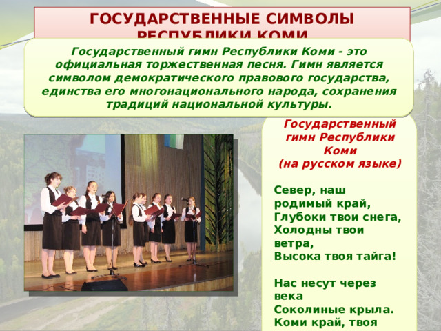 ГОСУДАРСТВЕННЫЕ СИМВОЛЫ РЕСПУБЛИКИ КОМИ Государственный гимн Республики Коми - это официальная торжественная песня. Гимн является символом демократического правового государства, единства его многонационального народа, сохранения традиций национальной культуры. Государственный гимн Республики Коми (на русском языке)  Север, наш родимый край, Глубоки твои снега, Холодны твои ветра, Высока твоя тайга!  Нас несут через века Соколиные крыла. Коми край, твоя судьба Благодатна и светла!  