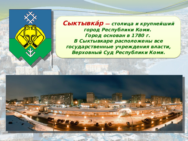 Сыктывка́р — столица и крупнейший город Республики Коми. Город основан в 1780 г. В Сыктывкаре расположены все государственные учреждения власти, Верховный Суд Республики Коми. 