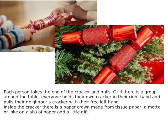 Each person takes the end of the cracker and pulls. Or if there is a group around the table, everyone holds their own cracker in their right hand and pulls their neighbour’s cracker with their free left hand. Inside the cracker there is a paper crown made from tissue paper, a motto or joke on a slip of paper and a little gift. 