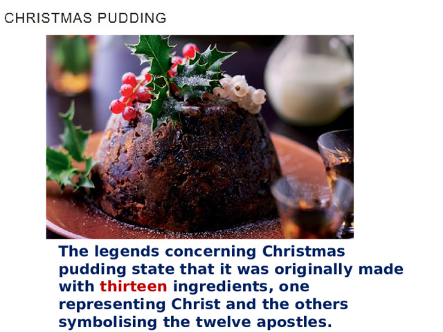 The legends concerning Christmas pudding state that it was originally made with thirteen ingredients, one representing Christ and the others symbolising the twelve apostles.   