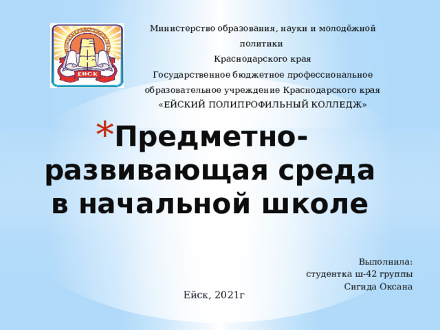 Министерство образования, науки и молодёжной политики Краснодарского края Государственное бюджетное профессиональное образовательное учреждение Краснодарского края «ЕЙСКИЙ ПОЛИПРОФИЛЬНЫЙ КОЛЛЕДЖ» Предметно-развивающая среда в начальной школе Выполнила: студентка ш-42 группы Сигида Оксана Ейск, 2021г 