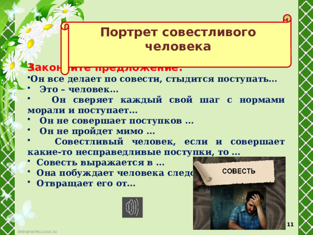 Портрет совестливого человека  Закончите предложение: Он все делает по совести, стыдится поступать…  Это – человек…  Он сверяет каждый свой шаг с нормами морали и поступает…  Он не совершает поступков …  Он не пройдет мимо …  Совестливый человек, если и совершает какие-то несправедливые поступки, то …  Совесть выражается в …  Она побуждает человека следовать…  Отвращает его от… 10 