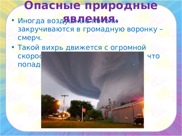 Опасные природные явления. Иногда воздушные потоки закручиваются в громадную воронку – смерч. Такой вихрь движется с огромной скоростью, засасывая внутрь все, что попадется на его пути. 