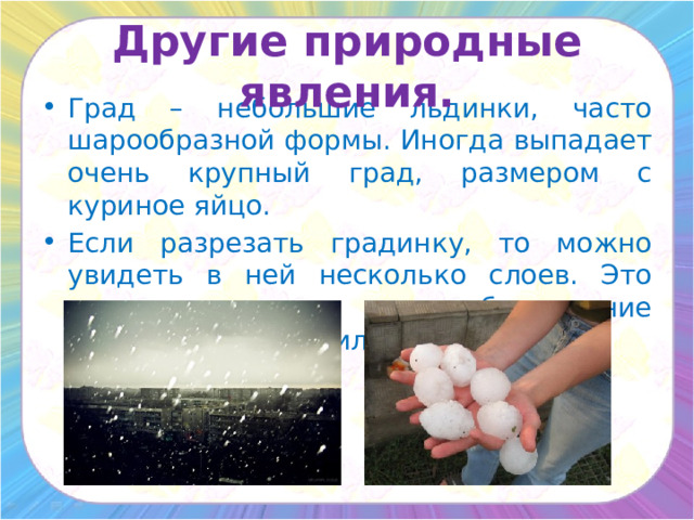 Другие природные явления. Град – небольшие льдинки, часто шарообразной формы. Иногда выпадает очень крупный град, размером с куриное яйцо. Если разрезать градинку, то можно увидеть в ней несколько слоев. Это говорит о том, что обледенение градины происходило несколько раз. 