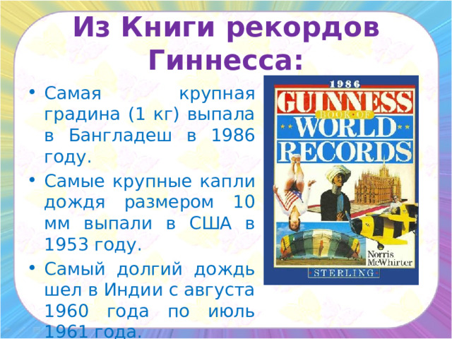 Из Книги рекордов Гиннесса: Самая крупная градина (1 кг) выпала в Бангладеш в 1986 году. Самые крупные капли дождя размером 10 мм выпали в США в 1953 году. Самый долгий дождь шел в Индии с августа 1960 года по июль 1961 года. 