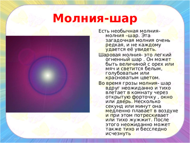 Молния-шар Есть необычная молния- молния –шар. Эта загадочная молния очень редкая, и не каждому удается её увидеть. Шаровая молния- это легкий огненный шар . Он может быть величиной с орех или мяч и светится белым, голубоватым или красноватым цветом. Во время грозы молния- шар вдруг неожиданно и тихо влетает в комнату через открытую форточку , окно или дверь. Несколько секунд или минут она медленно плавает в воздухе и при этом потрескивает или тихо жужжит. После этого неожиданно может также тихо и бесследно исчезнуть 