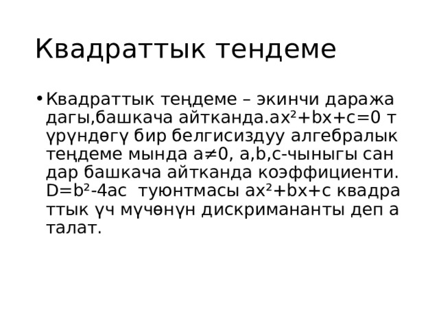 Квадраттык тендеме Квадраттык теңдеме – экинчи даражадагы,башкача айтканда.аx²+bx+c=0 түрүндөгү бир белгисиздуу алгебралык теңдеме мында а≠0, a,b,c-чыныгы сандар башкача айтканда коэффициенти. D=b²-4ac туюнтмасы ax²+bx+c квадраттык үч мүчөнүн дискримананты деп аталат. 