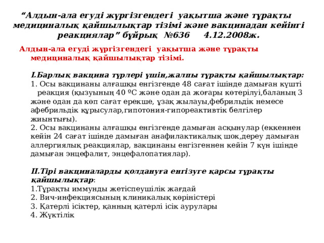 “ Алдын-ала егуді жүргізгендегі уақытша және тұрақты медициналық қайшылықтар тізімі және вакцинадан кейінгі реакциялар ” бұйрық №636 4.12.2008ж .    Алдын-ала егуді жүргізгендегі уақытша және тұрақты медициналық қайшылықтар тізімі.    I.Барлық вакцина түрлері үшін,жалпы тұрақты қайшылықтар:  1. Осы вакцинаны алғашқы енгізгенде 48 сағат ішінде дамыған күшті реакция (қызуының 40 ºС және одан да жоғары көтерілуі,баланың 3 және одан да көп сағат ерекше, ұзақ жылауы,фебрильдік немесе афебрильдік құрысулар,гипотония-гипореактивтік белгілер жиынтығы).  2. Осы вакцинаны алғашқы енгізгенде дамыған асқынулар (еккеннен кейін 24 сағат ішінде дамыған анафилактикалық шок,дереу дамыған аллергиялық реакциялар, вакцинаны енгізгеннен кейін 7 күн ішінде дамыған энцефалит, энцефалопатиялар).     II.Тірі вакциналарды қолдануға енгізуге қарсы тұрақты қайшылықтар :  1. Тұрақты иммунды жетіспеушілік жағдай  2. Вич-инфекциясының клиникалық көріністері  3. Қатерлі ісіктер, қанның қатерлі ісік аурулары  4. Жүктілік    