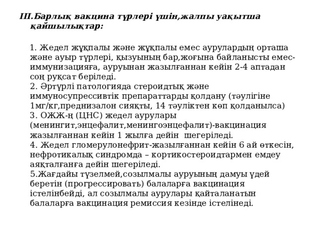 III.Барлық вакцина түрлері үшін,жалпы уақытша қайшылықтар:    1. Жедел жұқпалы және жұқпалы емес аурулардың орташа және ауыр түрлері, қызуының бар,жоғына байланысты емес- иммунизацияға, ауруынан жазылғаннан кейін 2-4 аптадан соң руқсат беріледі.  2. Әртүрлі патологияда стероидтық және иммуносупрессивтік препараттарды қолдану (тәулігіне 1мг/кг,преднизалон сияқты, 14 тәуліктен көп қолданылса)  3. ОЖЖ-ң (ЦНС) жедел аурулары (менингит,энцефалит,менингоэнцефалит)-вакцинация жазылғаннан кейін 1 жылға дейін шегеріледі.  4. Жедел гломерулонефрит-жазылғаннан кейін 6 ай өткесін, нефротикалық синдромда – кортикостероидтармен емдеу аяқталғанға дейін шегеріледі.  5. Жағдайы түзелмей,созылмалы ауруының дамуы үдей беретін (прогрессировать) балаларға вакцинация істелінбейді, ал созылмалы аурулары қайталанатын балаларға вакцинация ремиссия кезінде істелінеді.       