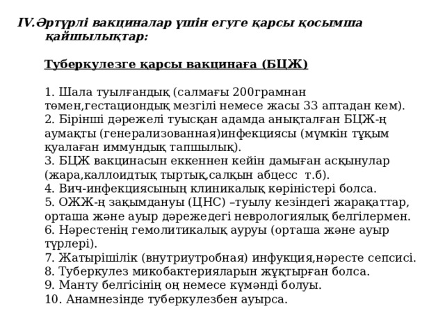 IV.Әртүрлі вакциналар үшін егуге қарсы қосымша қайшылықтар:     Туберкулезге қарсы вакцинаға (БЦЖ)     1. Шала туылғандық (салмағы 200грамнан төмен,гестациондық мезгілі немесе жасы 33 аптадан кем).  2. Бірінші дәрежелі туысқан адамда анықталған БЦЖ-ң аумақты (генерализованная)инфекциясы (мүмкін тұқым қуалаған иммундық тапшылық).  3. БЦЖ вакцинасын еккеннен кейін дамыған асқынулар (жара,каллоидтық тыртық,салқын абцесс т.б).  4. Вич-инфекциясының клиникалық көріністері болса.  5. ОЖЖ-ң зақымдануы (ЦНС) –туылу кезіндегі жарақаттар, орташа және ауыр дәрежедегі неврологиялық белгілермен.  6. Нәрестенің гемолитикалық ауруы (орташа және ауыр түрлері).  7. Жатырішілік (внутриутробная) инфукция,нәресте сепсисі.  8. Туберкулез микобактерияларын жұқтырған болса.  9. Манту белгісінің оң немесе күмәнді болуы.  10. Анамнезінде туберкулезбен ауырса.    