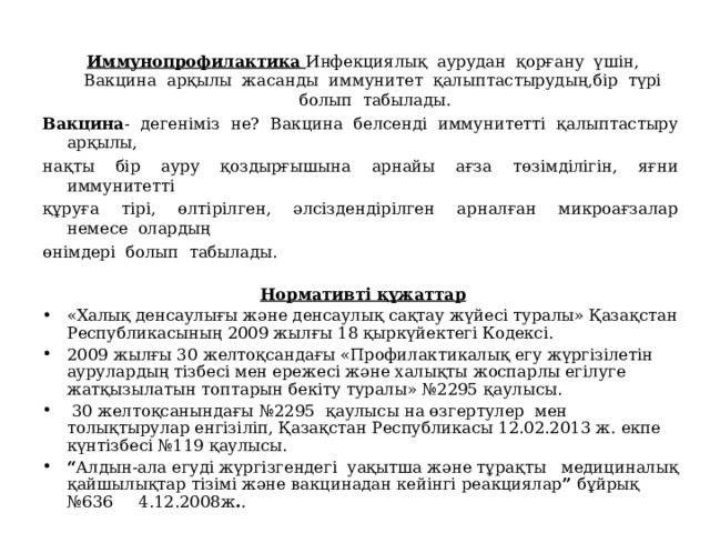  Иммунопрофилактика Инфекциялық  аурудан  қорғану  үшін,  Вакцина  арқылы  жасанды  иммунитет  қалыптастырудың,бір  түрі  болып  табылады. Вакцина -  дегеніміз  не?  Вакцина  белсенді  иммунитетті  қалыптастыру  арқылы, нақты  бір  ауру  қоздырғышына  арнайы  ағза  төзімділігін,  яғни  иммунитетті құруға  тірі,  өлтірілген,  әлсіздендірілген  арналған  микроағзалар  немесе  олардың өнімдері  болып  табылады. Нормативті құжаттар «Халық денсаулығы және денсаулық сақтау жүйесі туралы» Қазақстан Республикасының 2009 жылғы 18 қыркүйектегі Кодексі. 2009 жылғы 30 желтоқсандағы «Профилактикалық егу жүргізілетін аурулардың тізбесі мен ережесі және халықты жоспарлы егілуге жатқызылатын топтарын бекіту туралы» №2295 қаулысы.  30 желтоқсанындағы №2295  қаулысы на өзгертулер  мен толықтырулар енгізіліп, Қазақстан Республикасы 12.02.2013 ж. екпе күнтізбесі №119 қаулысы. “ Алдын-ала егуді жүргізгендегі уақытша және тұрақты медициналық қайшылықтар тізімі және вакцинадан кейінгі реакциялар ” бұйрық №636 4.12.2008ж . .   